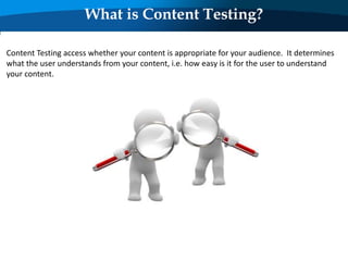 What is Content Testing?
Content Testing access whether your content is appropriate for your audience. It determines
what the user understands from your content, i.e. how easy is it for the user to understand
your content.
 