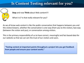 Is Content Testing relevant for you?
Stop and now Think about Web content!!!
What it is? Is that really relevant for you?
As we all know web content is like the public conversation that happens between you and
the visitor/viewers, whether the conversation is one-way (from you to the visitor), two-way
(between the visitor and you), or conversation among visitors.
This is the primary responsibility of us to have correct, meaningful and fact based data for
our website so that we can win the trust of our visitors and users.
“Testing content at important points throughout a project lets you get feedback
from people and ensure your content works.”
 