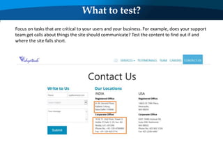 What to test?
Focus on tasks that are critical to your users and your business. For example, does your support
team get calls about things the site should communicate? Test the content to find out if and
where the site falls short.
 