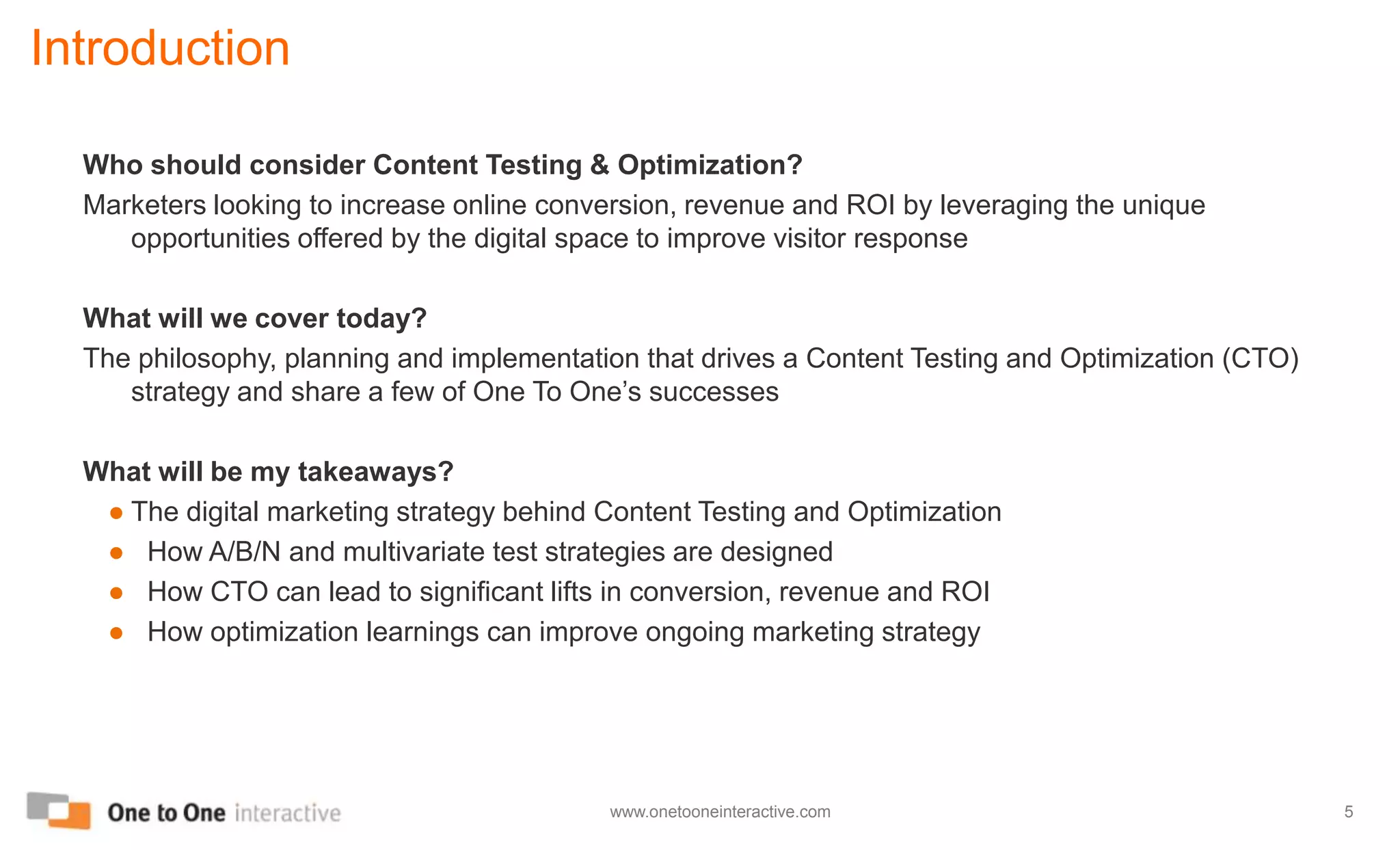 IntroductionWho should consider Content Testing & Optimization?Marketers looking to increase online conversion, revenue and ROI by leveraging the unique opportunities offered by the digital space to improve visitor responseWhat will we cover today?The philosophy, planning and implementation that drives a Content Testing and Optimization (CTO) strategy and share a few of One To One’s successesWhat will be my takeaways?The digital marketing strategy behind Content Testing and Optimization