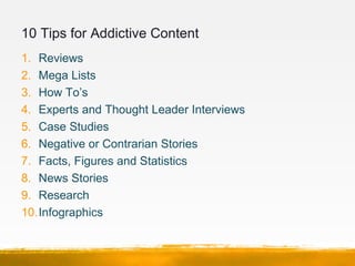 10 Tips for Addictive Content
1. Reviews
2. Mega Lists
3. How To’s
4. Experts and Thought Leader Interviews
5. Case Studie...