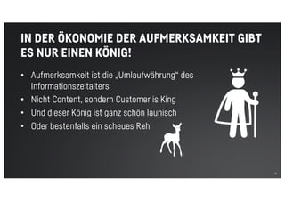 12
IN DER ÖKONOMIE DER AUFMERKSAMKEIT GIBT
ES NUR EINEN KÖNIG!
• Aufmerksamkeit ist die „Umlaufwährung“ des
Informationszeitalters
• Nicht Content, sondern Customer is King
• Und dieser König ist ganz schön launisch
• Oder bestenfalls ein scheues Reh
 