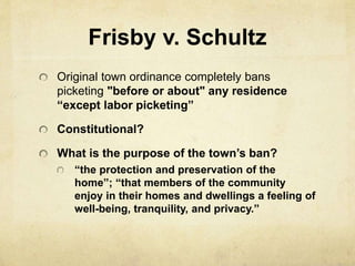 Frisby v. Schultz
Original town ordinance completely bans
picketing "before or about" any residence
“except labor picketing”
Constitutional?
What is the purpose of the town’s ban?
“the protection and preservation of the
home”; “that members of the community
enjoy in their homes and dwellings a feeling of
well-being, tranquility, and privacy.”
 