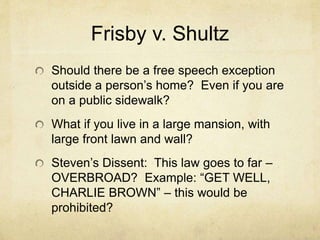 Frisby v. Shultz
Should there be a free speech exception
outside a person’s home? Even if you are
on a public sidewalk?
What if you live in a large mansion, with
large front lawn and wall?
Steven’s Dissent: This law goes to far –
OVERBROAD? Example: “GET WELL,
CHARLIE BROWN” – this would be
prohibited?
 