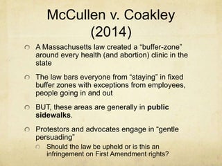 McCullen v. Coakley
(2014)
A Massachusetts law created a “buffer-zone”
around every health (and abortion) clinic in the
state
The law bars everyone from “staying” in fixed
buffer zones with exceptions from employees,
people going in and out
BUT, these areas are generally in public
sidewalks.
Protestors and advocates engage in “gentle
persuading”
Should the law be upheld or is this an
infringement on First Amendment rights?
 