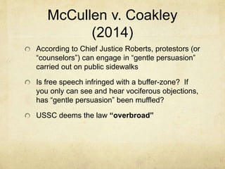 McCullen v. Coakley
(2014)
According to Chief Justice Roberts, protestors (or
“counselors”) can engage in “gentle persuasion”
carried out on public sidewalks
Is free speech infringed with a buffer-zone? If
you only can see and hear vociferous objections,
has “gentle persuasion” been muffled?
USSC deems the law “overbroad”
 