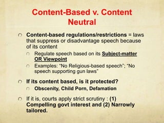 Content-Based v. Content
Neutral
Content-based regulations/restrictions = laws
that suppress or disadvantage speech because
of its content
Regulate speech based on its Subject-matter
OR Viewpoint
Examples: “No Religious-based speech”; “No
speech supporting gun laws”
If its content based, is it protected?
Obscenity, Child Porn, Defamation
If it is, courts apply strict scrutiny : (1)
Compelling govt interest and (2) Narrowly
tailored.
 