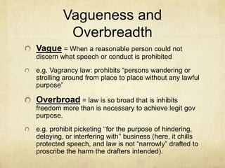 Vagueness and
Overbreadth
Vague = When a reasonable person could not
discern what speech or conduct is prohibited
e.g. Vagrancy law: prohibits “persons wandering or
strolling around from place to place without any lawful
purpose”
Overbroad = law is so broad that is inhibits
freedom more than is necessary to achieve legit gov
purpose.
e.g. prohibit picketing ‘‘for the purpose of hindering,
delaying, or interfering with’’ business (here, it chills
protected speech, and law is not “narrowly” drafted to
proscribe the harm the drafters intended).
 