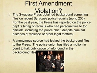 First Amendment
Violation?The Syracuse Press obtained background screening
files on recent Syracuse police recruits (up to 200).
For the past year, the Press has reported on the police
dept.’s hiring of recruits who had personal ties to top
officials, including the police chief, despite criminal
histories of violence or other legal matters.
A anonymous source had leaked the background files
to the Press. The police union has filed a motion in
court to halt publication of info found in the
background files.
 