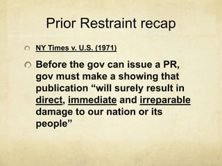 Prior Restraint recap
NY Times v. U.S. (1971)
Before the gov can issue a PR,
gov must make a showing that
publication “will surely result in
direct, immediate and irreparable
damage to our nation or its
people”
 