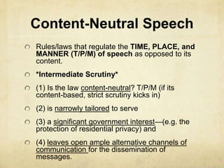 Content-Neutral Speech
Rules/laws that regulate the TIME, PLACE, and
MANNER (T/P/M) of speech as opposed to its
content.
*Intermediate Scrutiny*
(1) Is the law content-neutral? T/P/M (if its
content-based, strict scrutiny kicks in)
(2) is narrowly tailored to serve
(3) a significant government interest—(e.g. the
protection of residential privacy) and
(4) leaves open ample alternative channels of
communication for the dissemination of
messages.
 