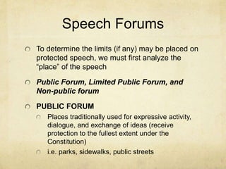 Speech Forums
To determine the limits (if any) may be placed on
protected speech, we must first analyze the
“place” of the speech
Public Forum, Limited Public Forum, and
Non-public forum
PUBLIC FORUM
Places traditionally used for expressive activity,
dialogue, and exchange of ideas (receive
protection to the fullest extent under the
Constitution)
i.e. parks, sidewalks, public streets
 