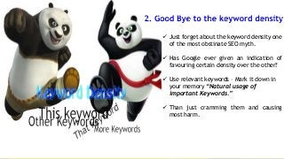  Just forget about the keyword density one
of the most obstinate SEO myth.
 Has Google ever given an indication of
favouring certain density over the other?
 Use relevant keywords – Mark it down in
your memory “Natural usage of
important Keywords.”

 Than just cramming them and causing
most harm.

 
