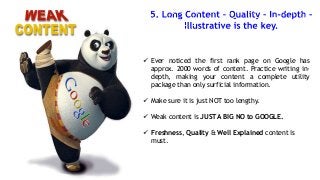  Ever noticed the first rank page on Google has
approx. 2000 words of content. Practice writing indepth, making your content a complete utility
package than only surficial information.
 Make sure it is just NOT too lengthy.
 Weak content is JUST A BIG NO to GOOGLE.
 Freshness, Quality & Well Explained content is
must.

 