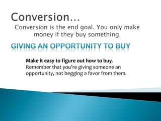 Conversion…Conversion is the end goal. You only make money if they buy something.Giving an opportunity to buyMake it easy to figure out how to buy. Remember that you’re giving someone an opportunity, not begging a favor from them.