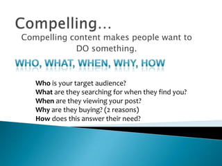 Compelling…Compelling content makes people want to DO something. Who, What, When, Why, HowWho is your target audience?What are they searching for when they find you?When are they viewing your post?Why are they buying? (2 reasons)How does this answer their need? 