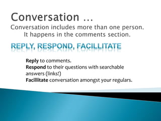 Conversation …Conversation includes more than one person. It happens in the comments section.Reply, respond, facillitateReply to comments.Respond to their questions with searchable answers (links!)Facillitate conversation amongst your regulars.