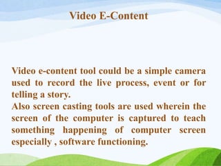 Video E-Content
Video e-content tool could be a simple camera
used to record the live process, event or for
telling a story.
Also screen casting tools are used wherein the
screen of the computer is captured to teach
something happening of computer screen
especially , software functioning.
 
