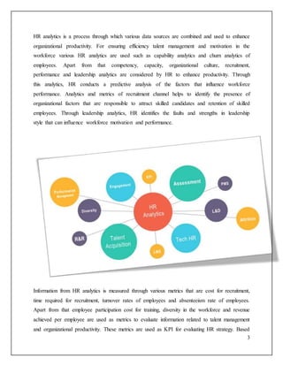 3
HR analytics is a process through which various data sources are combined and used to enhance
organizational productivity. For ensuring efficiency talent management and motivation in the
workforce various HR analytics are used such as capability analytics and churn analytics of
employees. Apart from that competency, capacity, organizational culture, recruitment,
performance and leadership analytics are considered by HR to enhance productivity. Through
this analytics, HR conducts a predictive analysis of the factors that influence workforce
performance. Analytics and metrics of recruitment channel helps to identify the presence of
organizational factors that are responsible to attract skilled candidates and retention of skilled
employees. Through leadership analytics, HR identifies the faults and strengths in leadership
style that can influence workforce motivation and performance.
Information from HR analytics is measured through various metrics that are cost for recruitment,
time required for recruitment, turnover rates of employees and absenteeism rate of employees.
Apart from that employee participation cost for training, diversity in the workforce and revenue
achieved per employee are used as metrics to evaluate information related to talent management
and organizational productivity. These metrics are used as KPI for evaluating HR strategy. Based
 