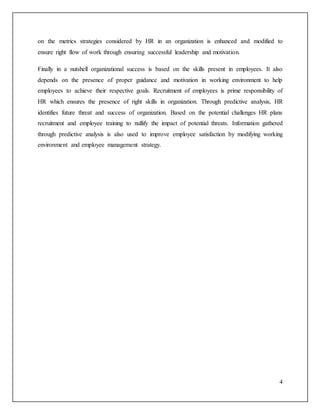 4
on the metrics strategies considered by HR in an organization is enhanced and modified to
ensure right flow of work through ensuring successful leadership and motivation.
Finally in a nutshell organizational success is based on the skills present in employees. It also
depends on the presence of proper guidance and motivation in working environment to help
employees to achieve their respective goals. Recruitment of employees is prime responsibility of
HR which ensures the presence of right skills in organization. Through predictive analysis, HR
identifies future threat and success of organization. Based on the potential challenges HR plans
recruitment and employee training to nullify the impact of potential threats. Information gathered
through predictive analysis is also used to improve employee satisfaction by modifying working
environment and employee management strategy.
 