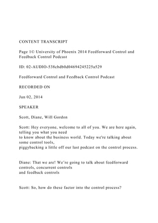 CONTENT TRANSCRIPT
Page 1© University of Phoenix 2014 Feedforward Control and
Feedback Control Podcast
ID: 02-AUDIO-538cbdb0d04694245225a529
Feedforward Control and Feedback Control Podcast
RECORDED ON
Jun 02, 2014
SPEAKER
Scott, Diane, Will Gordon
Scott: Hey everyone, welcome to all of you. We are here again,
telling you what you need
to know about the business world. Today we're talking about
some control tools,
piggybacking a little off our last podcast on the control process.
Diane: That we are! We’re going to talk about feedforward
controls, concurrent controls
and feedback controls
Scott: So, how do these factor into the control process?
 