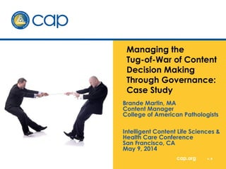 Managing the 
Tug-of-War of Content 
Decision Making 
Through Governance: 
Case Study 
Brande Martin, MA 
Content Manager 
College of American Pathologists 
Intelligent Content Life Sciences & 
Health Care Conference 
San Francisco, CA 
May 9, 2014 
cap.org v. # 
 