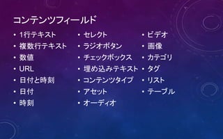 コンテンツフィールド
• 1行テキスト
• 複数行テキスト
• 数値
• URL
• 日付と時刻
• 日付
• 時刻
• セレクト
• ラジオボタン
• チェックボックス
• 埋め込みテキスト
• コンテンツタイプ
• アセット
• オーディオ
• ビデオ
• 画像
• カテゴリ
• タグ
• リスト
• テーブル
 