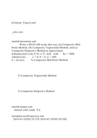 [Content_Types].xml
_rels/.rels
matlab/document.xml
Write a MATLAB script that uses (a) Composite Mid-
Point Method, (b) Composite Trapezoidal Method, and (c)
Composite Simpson's Method to approximate
$displaystyle{int_0^4} x^3, dx$ with $n = 100$
subintervals. a = 0; b = 4; n = 100;
h = (b-a)/n; % Composite Mid-Point Method
% Composite Trapezoidal Method
% Composite Simpson's Method
matlab/output.xml
manual code ready 0.4
metadata/coreProperties.xml
2019-07-24T02:53:27Z 2019-07-24T02:59:58Z
 