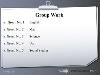 Group Work
 Group No. 1.      English

 Group No. 2.      Math

 Group No. 3.      Science

 Group No. 4.      Urdu

 Group No. 5.      Social Studies




Javed Iqbal Anjum                    Your Logo
 