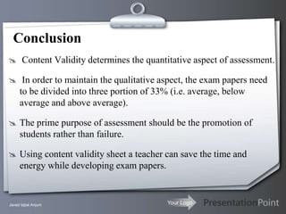 Conclusion
 Content Validity determines the quantitative aspect of assessment.

 In order to maintain the qualitative aspect, the exam papers need
     to be divided into three portion of 33% (i.e. average, below
     average and above average).

 The prime purpose of assessment should be the promotion of
     students rather than failure.

 Using content validity sheet a teacher can save the time and
     energy while developing exam papers.


Javed Iqbal Anjum                           Your Logo
 