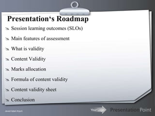 Presentation‘s Roadmap
 Session learning outcomes (SLOs)

 Main features of assessment

 What is validity

 Content Validity

 Marks allocation

 Formula of content validity

 Content validity sheet

 Conclusion

Javed Iqbal Anjum                    Your Logo
 