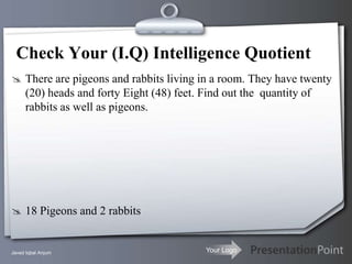 Check Your (I.Q) Intelligence Quotient
 There are pigeons and rabbits living in a room. They have twenty
      (20) heads and forty Eight (48) feet. Find out the quantity of
      rabbits as well as pigeons.




 18 Pigeons and 2 rabbits


Javed Iqbal Anjum                            Your Logo
 