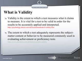 What is Validity
    Validity is the extent to which a test measures what it claims
         to measure. It is vital for a test to be valid in order for the
         results to be accurately applied and interpreted.
         http://psychology.about.com/od/researchmethods/f/validity.htm


    The extent to which a test adequately represents the subject-
         matter content or behavior to be measured commonly used in
         evaluating achievement or proficiency tests/
         http://www.education.com/definition/content-validity




Javed Iqbal Anjum                                               Your Logo
 