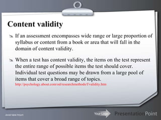 Content validity
    If an assessment encompasses wide range or large proportion of
         syllabus or content from a book or area that will fall in the
         domain of content validity.

    When a test has content validity, the items on the test represent
         the entire range of possible items the test should cover.
         Individual test questions may be drawn from a large pool of
         items that cover a broad range of topics.
         http://psychology.about.com/od/researchmethods/f/validity.htm




Javed Iqbal Anjum                                            Your Logo
 