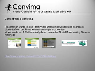 Content Video Marketing


Präsentation wurde in eine Flash Video Datei umgewandelt und bearbeitet.
Video darf von der Firma Komm-Kontroll genutzt werden.
Video wurde auf 1 Plattform aufgeladen, sowie bei Social Bookmarking Services
hinterlegt.




http://www.youtube.com/watch?v=1PUlvAq6ueo
 