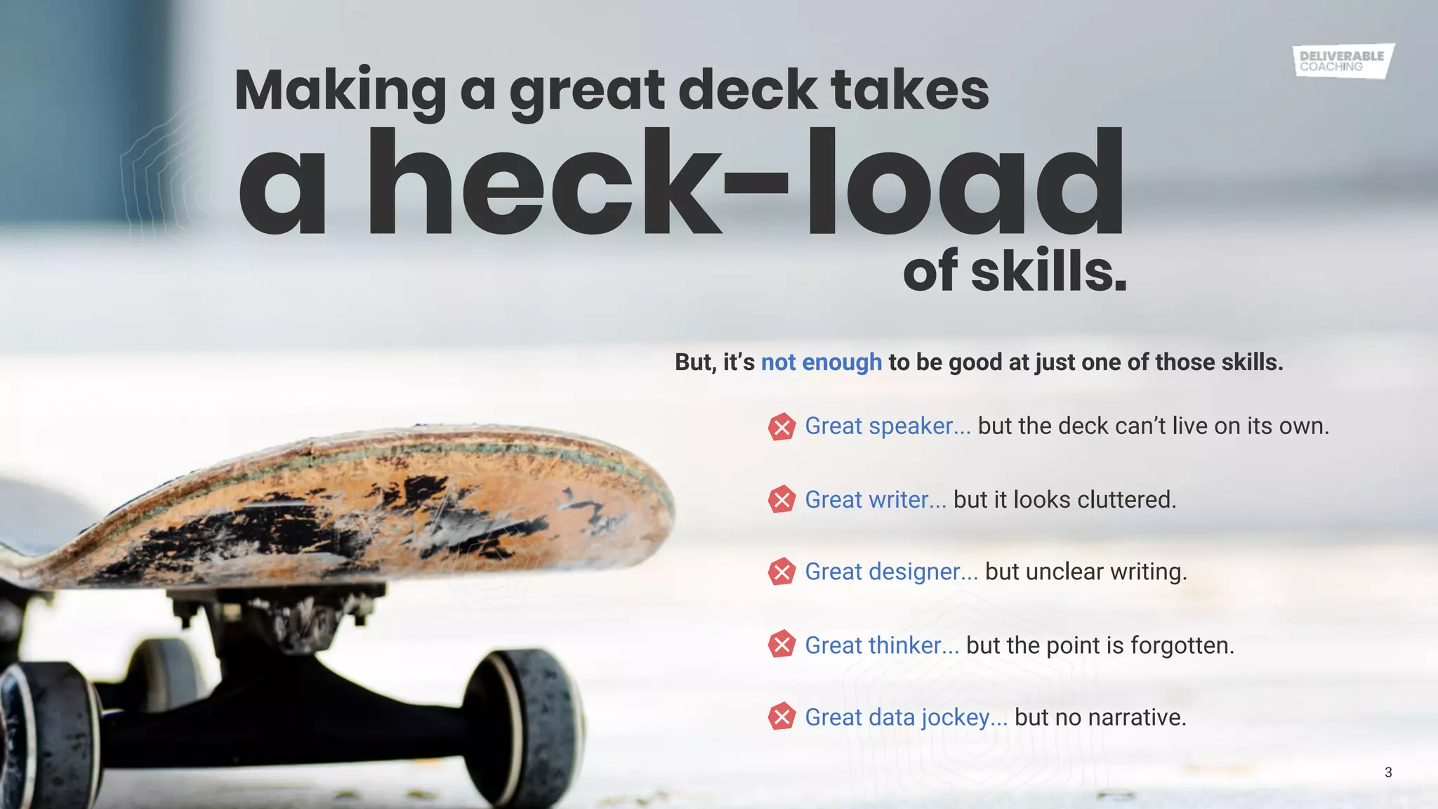 3
a heck-load
Making a great deck takes
But, it’s not enough to be good at just one of those skills.
of skills.
Great speaker... but the deck can’t live on its own.
Great writer... but it looks cluttered.
Great designer... but unclear writing.
Great thinker... but the point is forgotten.
Great data jockey... but no narrative.
 