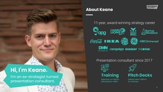 2
About Keane
Hi, I’m Keane.
I’m an ex-strategist turned
presentation consultant.
11-year, award-winning strategy career
Presentation consultant since 2017
Pitch Decks
helped raise millions
for startups
Training
agencies on holistic
presentation skills
30 Under 30
 