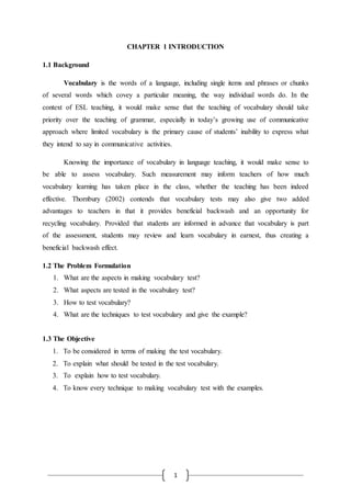 1
CHAPTER 1 INTRODUCTION
1.1 Background
Vocabulary is the words of a language, including single items and phrases or chunks
of several words which covey a particular meaning, the way individual words do. In the
context of ESL teaching, it would make sense that the teaching of vocabulary should take
priority over the teaching of grammar, especially in today’s growing use of communicative
approach where limited vocabulary is the primary cause of students’ inability to express what
they intend to say in communicative activities.
Knowing the importance of vocabulary in language teaching, it would make sense to
be able to assess vocabulary. Such measurement may inform teachers of how much
vocabulary learning has taken place in the class, whether the teaching has been indeed
effective. Thornbury (2002) contends that vocabulary tests may also give two added
advantages to teachers in that it provides beneficial backwash and an opportunity for
recycling vocabulary. Provided that students are informed in advance that vocabulary is part
of the assessment, students may review and learn vocabulary in earnest, thus creating a
beneficial backwash effect.
1.2 The Problem Formulation
1. What are the aspects in making vocabulary test?
2. What aspects are tested in the vocabulary test?
3. How to test vocabulary?
4. What are the techniques to test vocabulary and give the example?
1.3 The Objective
1. To be considered in terms of making the test vocabulary.
2. To explain what should be tested in the test vocabulary.
3. To explain how to test vocabulary.
4. To know every technique to making vocabulary test with the examples.
 
