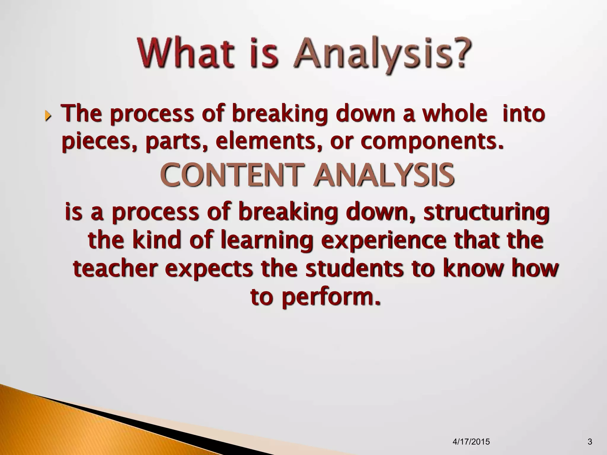  The process of breaking down a whole into
pieces, parts, elements, or components.
CONTENT ANALYSIS
is a process of breaking down, structuring
the kind of learning experience that the
teacher expects the students to know how
to perform.
4/17/2015 3
 