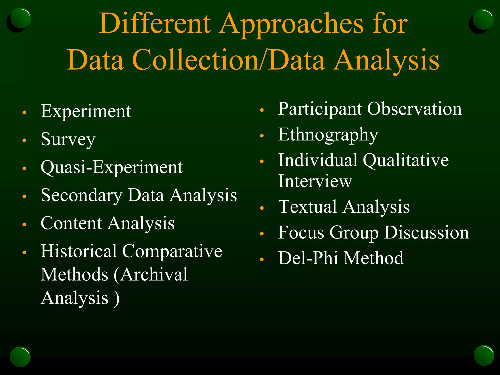 Different Approaches for
Data Collection/Data Analysis
• Experiment
• Survey
• Quasi-Experiment
• Secondary Data Analysis
• Content Analysis
• Historical Comparative
Methods (Archival
Analysis )
• Participant Observation
• Ethnography
• Individual Qualitative
Interview
• Textual Analysis
• Focus Group Discussion
• Del-Phi Method
 