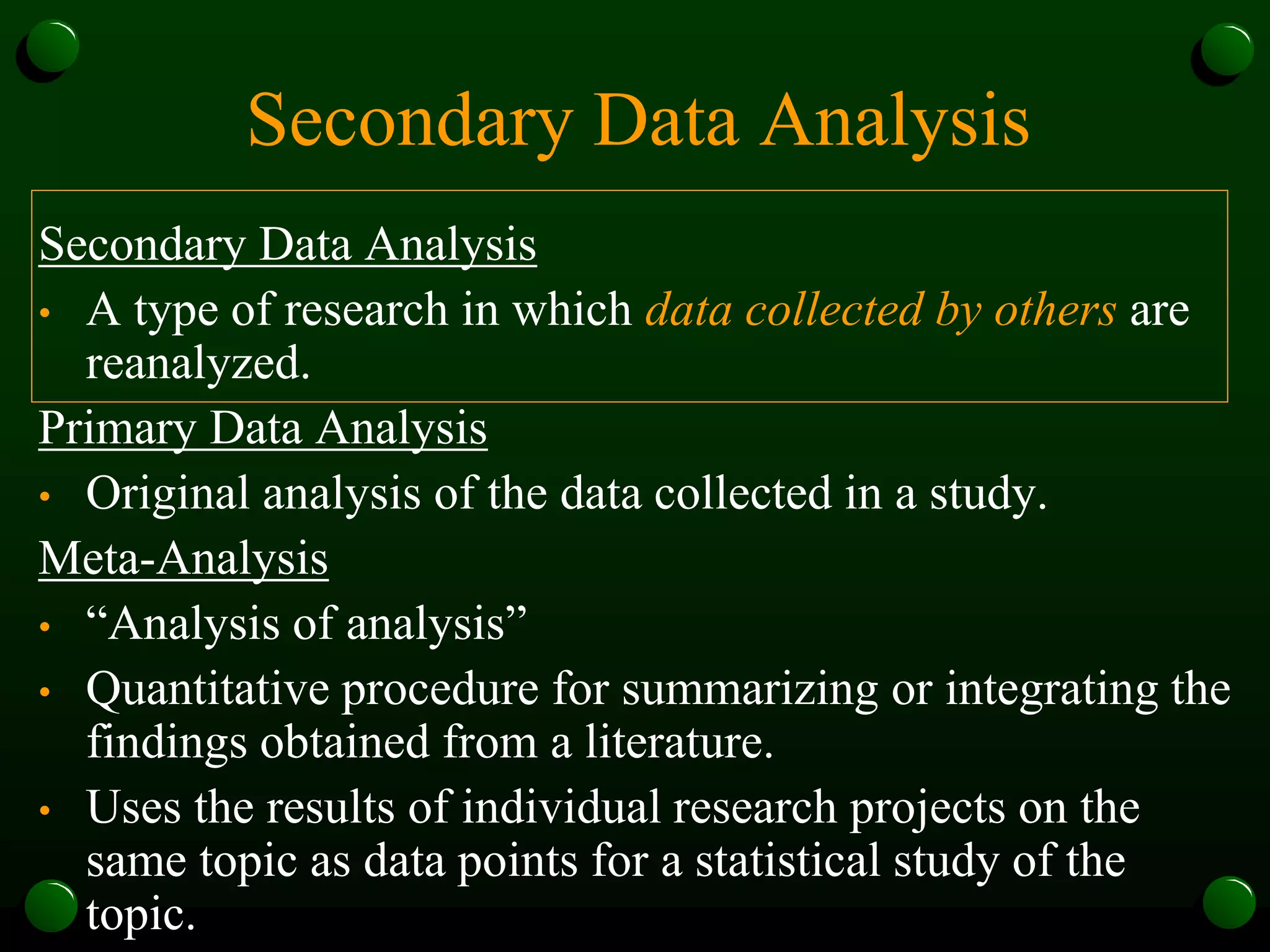 Secondary Data Analysis
Secondary Data Analysis
• A type of research in which data collected by others are
reanalyzed.
Primary Data Analysis
• Original analysis of the data collected in a study.
Meta-Analysis
• “Analysis of analysis”
• Quantitative procedure for summarizing or integrating the
findings obtained from a literature.
• Uses the results of individual research projects on the
same topic as data points for a statistical study of the
topic.
 