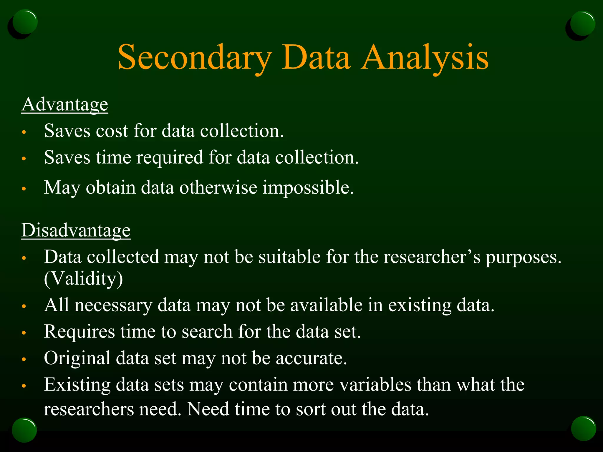 Secondary Data Analysis
Advantage
• Saves cost for data collection.
• Saves time required for data collection.
• May obtain data otherwise impossible.
Disadvantage
• Data collected may not be suitable for the researcher’s purposes.
(Validity)
• All necessary data may not be available in existing data.
• Requires time to search for the data set.
• Original data set may not be accurate.
• Existing data sets may contain more variables than what the
researchers need. Need time to sort out the data.
 