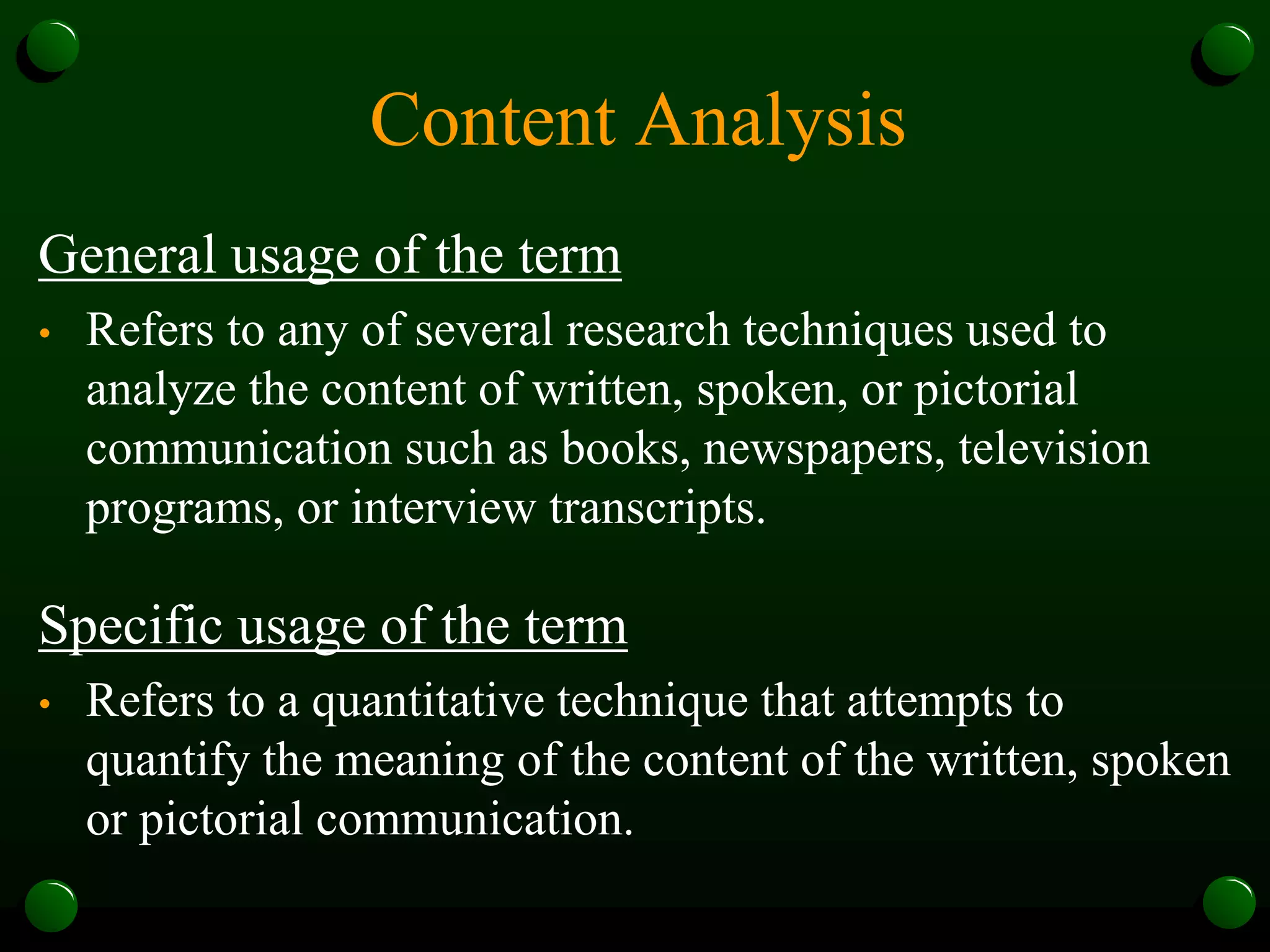 Content Analysis
General usage of the term
• Refers to any of several research techniques used to
analyze the content of written, spoken, or pictorial
communication such as books, newspapers, television
programs, or interview transcripts.
Specific usage of the term
• Refers to a quantitative technique that attempts to
quantify the meaning of the content of the written, spoken
or pictorial communication.
 