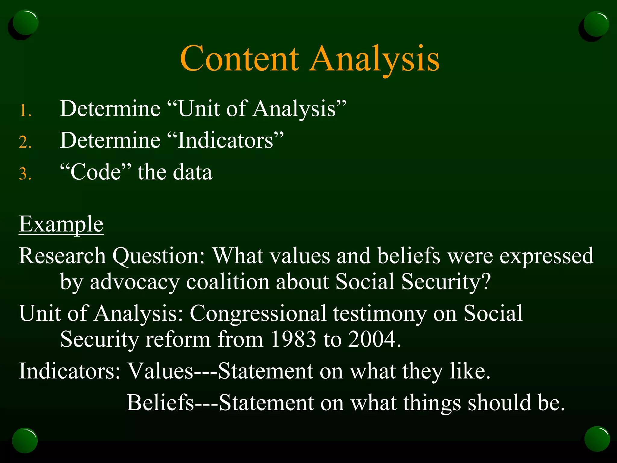 Content Analysis
1. Determine “Unit of Analysis”
2. Determine “Indicators”
3. “Code” the data
Example
Research Question: What values and beliefs were expressed
by advocacy coalition about Social Security?
Unit of Analysis: Congressional testimony on Social
Security reform from 1983 to 2004.
Indicators: Values---Statement on what they like.
Beliefs---Statement on what things should be.
 