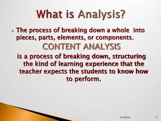  The process of breaking down a whole into
pieces, parts, elements, or components.
CONTENT ANALYSIS
is a process of breaking down, structuring
the kind of learning experience that the
teacher expects the students to know how
to perform.
4/17/2015 3
 