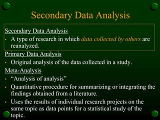 Secondary Data Analysis
Secondary Data Analysis
• A type of research in which data collected by others are
reanalyzed.
Primary Data Analysis
• Original analysis of the data collected in a study.
Meta-Analysis
• “Analysis of analysis”
• Quantitative procedure for summarizing or integrating the
findings obtained from a literature.
• Uses the results of individual research projects on the
same topic as data points for a statistical study of the
topic.
 