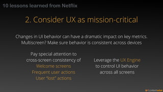 10 lessons learned from Netflix 
2. Consider UX as mission-critical 
Changes in UI behavior can have a dramatic impact on ...
