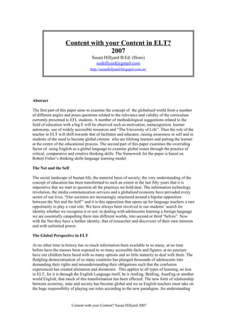 Abstract
The first part of this paper aims to examine the concept of the globalised world from a number
of different angles and poses questions related to the relevance and validity of the curriculum
currently presented to EFL students. A number of methodological suggestions related to the
field of education with a big E will be observed such as motivation, metacognition, learner
autonomy, use of widely accessible resources and “The University of Life”. Thus the role of the
teacher in ELT will shift towards that of faclitator and educator, raising awareness in self and in
students of the need to become global citizens who are lifelong learners and putting the learner
at the centre of the educational process. The second part of this paper examines the overriding
factor of using English as a global language to examine global issues through the practice of
critical, comparative and creative thinking skills. The framework for the paper is based on
Robert Fisher’s thinking skills language learning model.
The Net and the Self
The social landscape of human life, the material basis of society, the very understanding of the
concept of education has been transformed to such an extent in the last fifty years that it is
imperative that we start to question all the practices we hold dear. The information technology
revolution, the media communication services and a globalised economy have pervaded every
sector of our lives. “Our societies are increasingly structured around a bipolar opposition
between the Net and the Self”1
and it is this opposition that opens up for language teachers a rare
opportunity to play a vital role. We have always been involved in our students’ search for
identity whether we recognise it or not; in dealing with adolescents learning a foreign language
we are essentially catapulting them into different worlds, into second or third “Selves”. Now
with the Net they have a further identity, that of researcher and discoverer of their own interests
and with unlimited power.
The Global Perspective in ELT
At no other time in history has so much information been available to so many; at no time
before have the masses been exposed to so many accessible facts and figures; at no juncture
have our children been faced with so many options and so little maturity to deal with them. The
fledgling democratisation of so many countries has plunged thousands of adolescents into
demanding their rights and misunderstanding their obligations such that the confusion
experienced has created alienation and disinterest. This applies to all types of learning, no less
in ELT, for it is through the English Language itself, be it AmEng, BritEng, AustEng or another
world English, that much of this transformation has been effected. The new form of relationship
between economy, state and society has become global and we as English teachers must take on
the huge responsibilty of playing our roles according to the new paradigms. An understanding
Content with your Content? Susan Hillyard 2007
Content with your Content in ELT?
2007
Susan Hillyard B.Ed. (Hons)
ssnhillyard@gmail.com
http://susanhillyard.blogspot.com.ar/
 