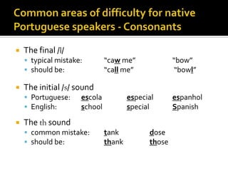 Commonareasofdifficulty for nativePortuguese speakers - ConsonantsThe final /l/typical mistake:	“caw me”		“bow”should be:		“call me”		 “bowl”The initial /s/ soundPortuguese:	escolaespecial	espanholEnglish:		school		special		Spanish		The th soundcommon mistake:	tank		doseshould be: 		thank 		those