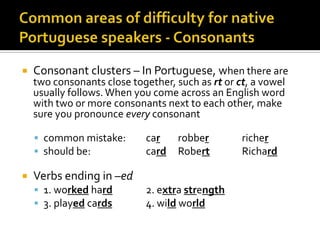 Commonareasofdifficulty for nativePortuguese speakers - ConsonantsConsonant clusters – In Portuguese, when there are two consonants close together, such as rt or ct, a vowel usually follows. When you come across an English word with two or more consonants next to each other, make sure you pronounce every consonantcommon mistake:	carrobber		richershould be:		card	Robert		RichardVerbs ending in –ed1. worked hard		2. extra strength3. played cards		4. wild world